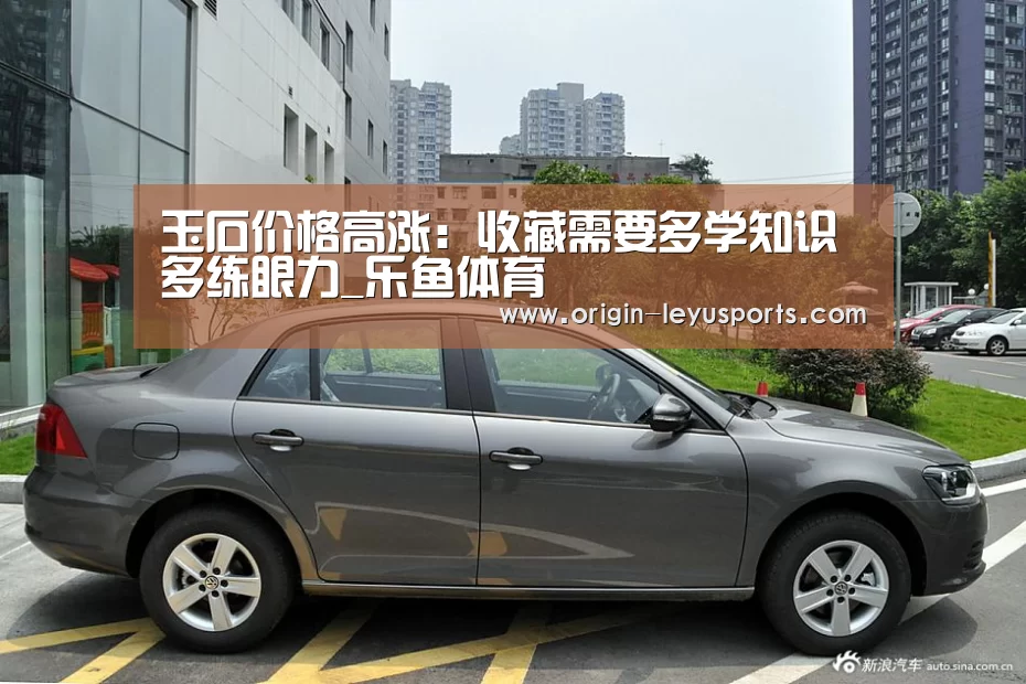 玉石价格高涨：收藏需要多学知识多练眼力_乐鱼体育